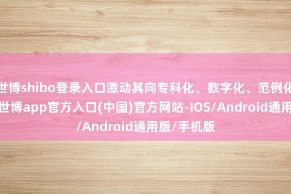 世博shibo登录入口激动其向专科化、数字化、范例化宗旨发展-世博app官方入口(中国)官方网站-IOS/Android通用版/手机版