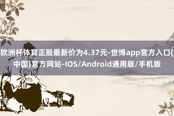 欧洲杯体育正股最新价为4.37元-世博app官方入口(中国)官方网站-IOS/Android通用版/手机版