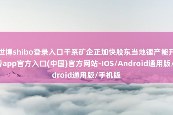 世博shibo登录入口干系矿企正加快股东当地锂产能开导-世博app官方入口(中国)官方网站-IOS/Android通用版/手机版