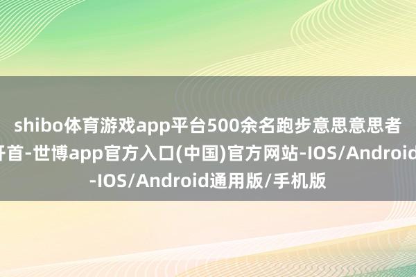 shibo体育游戏app平台500余名跑步意思意思者如潮流般涌出开首-世博app官方入口(中国)官方网站-IOS/Android通用版/手机版