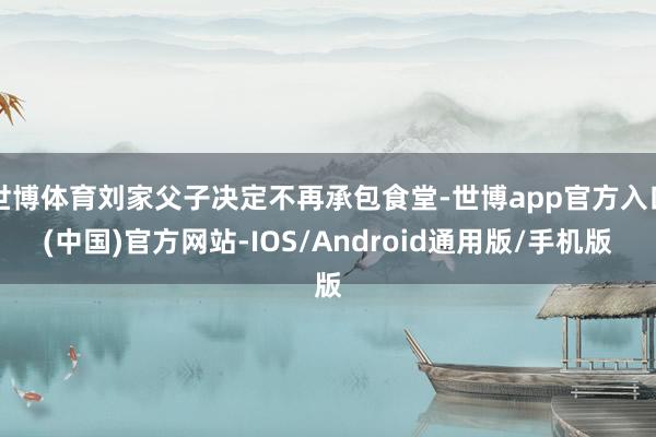 世博体育刘家父子决定不再承包食堂-世博app官方入口(中国)官方网站-IOS/Android通用版/手机版