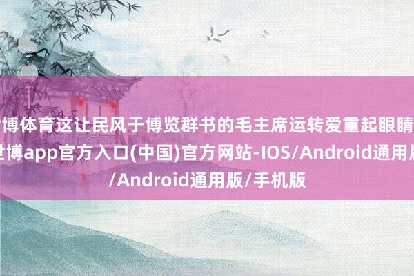 世博体育这让民风于博览群书的毛主席运转爱重起眼睛的问题来-世博app官方入口(中国)官方网站-IOS/Android通用版/手机版