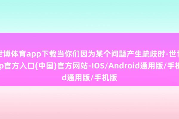 世博体育app下载当你们因为某个问题产生疏歧时-世博app官方入口(中国)官方网站-IOS/Android通用版/手机版
