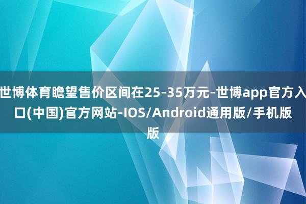 世博体育瞻望售价区间在25-35万元-世博app官方入口(中国)官方网站-IOS/Android通用版/手机版