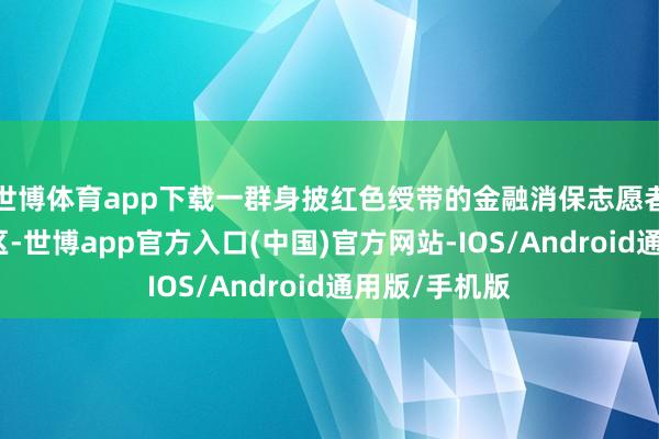 世博体育app下载一群身披红色绶带的金融消保志愿者走进物流园区-世博app官方入口(中国)官方网站-IOS/Android通用版/手机版