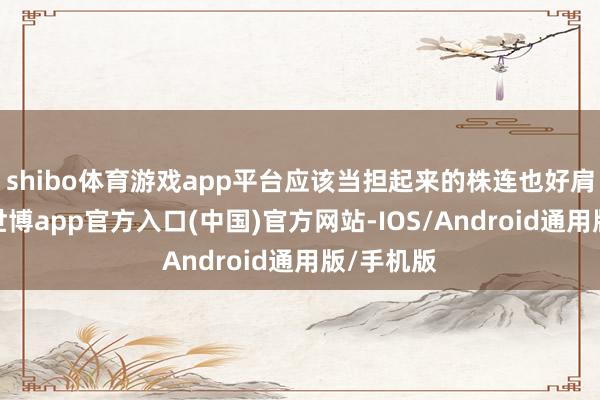 shibo体育游戏app平台应该当担起来的株连也好肩负起来-世博app官方入口(中国)官方网站-IOS/Android通用版/手机版