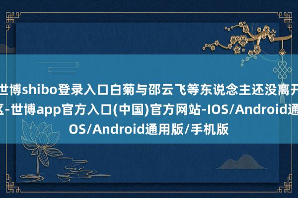 世博shibo登录入口白菊与邵云飞等东说念主还没离开无东说念主区-世博app官方入口(中国)官方网站-IOS/Android通用版/手机版