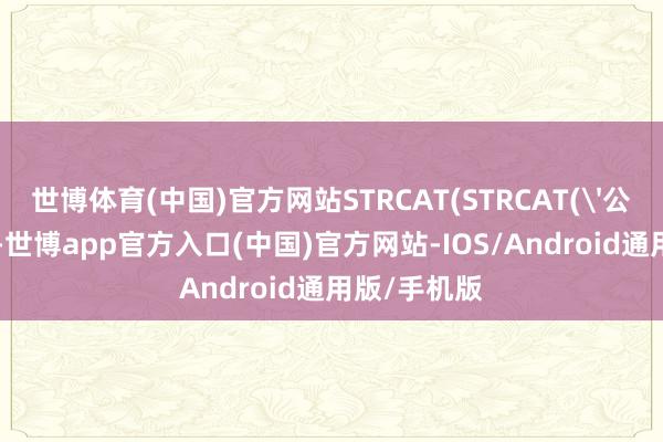 世博体育(中国)官方网站STRCAT(STRCAT('公司地位:'-世博app官方入口(中国)官方网站-IOS/Android通用版/手机版