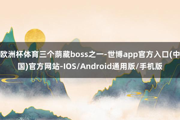 欧洲杯体育三个荫藏boss之一-世博app官方入口(中国)官方网站-IOS/Android通用版/手机版