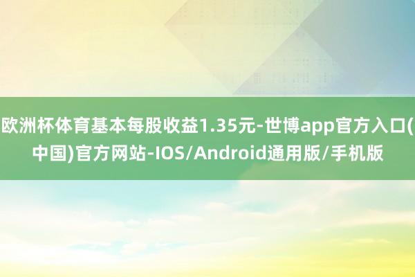 欧洲杯体育基本每股收益1.35元-世博app官方入口(中国)官方网站-IOS/Android通用版/手机版