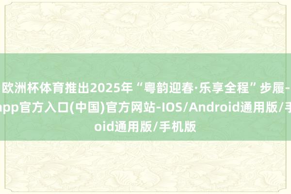 欧洲杯体育推出2025年“粤韵迎春·乐享全程”步履-世博app官方入口(中国)官方网站-IOS/Android通用版/手机版
