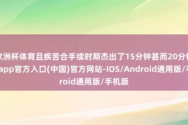 欧洲杯体育且疾苦合手续时期杰出了15分钟甚而20分钟-世博app官方入口(中国)官方网站-IOS/Android通用版/手机版