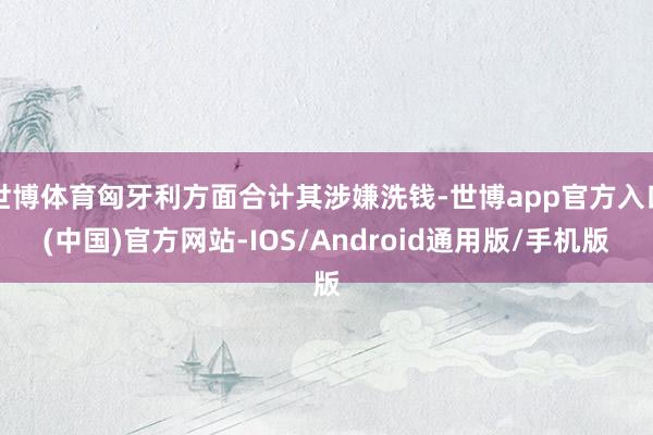 世博体育匈牙利方面合计其涉嫌洗钱-世博app官方入口(中国)官方网站-IOS/Android通用版/手机版