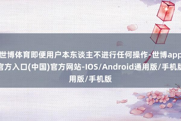 世博体育即便用户本东谈主不进行任何操作-世博app官方入口(中国)官方网站-IOS/Android通用版/手机版