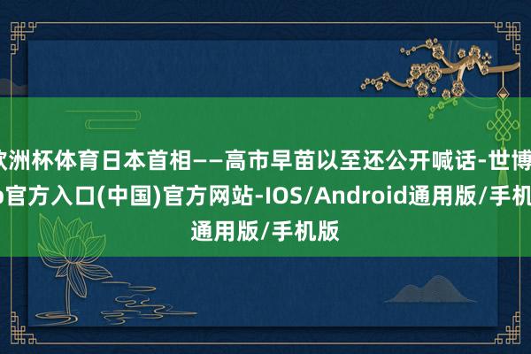 欧洲杯体育日本首相——高市早苗以至还公开喊话-世博app官方入口(中国)官方网站-IOS/Android通用版/手机版