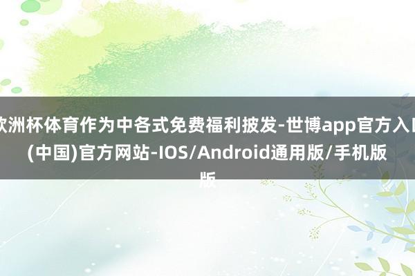 欧洲杯体育作为中各式免费福利披发-世博app官方入口(中国)官方网站-IOS/Android通用版/手机版