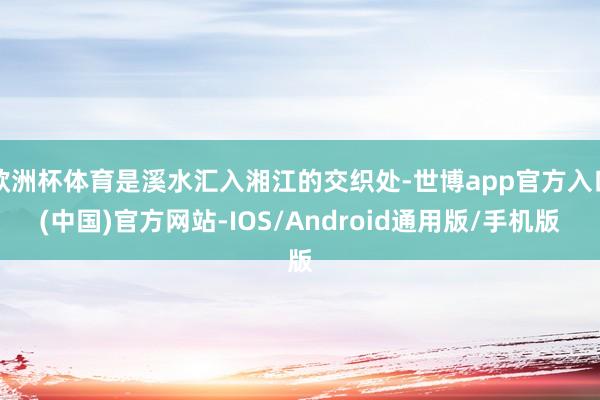 欧洲杯体育是溪水汇入湘江的交织处-世博app官方入口(中国)官方网站-IOS/Android通用版/手机版