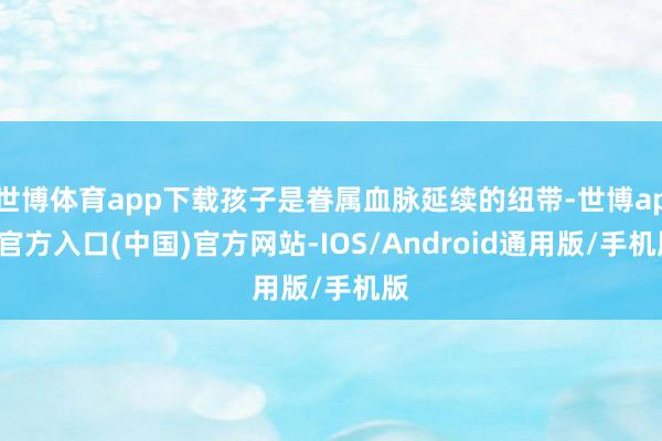 世博体育app下载孩子是眷属血脉延续的纽带-世博app官方入口(中国)官方网站-IOS/Android通用版/手机版
