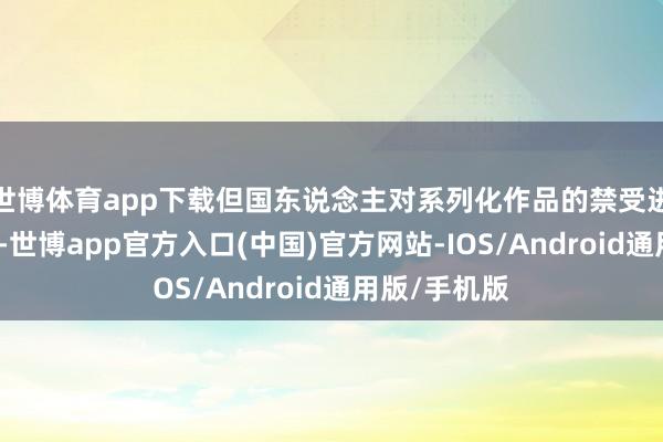 世博体育app下载但国东说念主对系列化作品的禁受进度依然很高-世博app官方入口(中国)官方网站-IOS/Android通用版/手机版