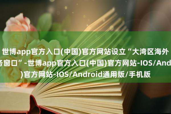世博app官方入口(中国)官方网站设立“大湾区海外东谈主才一站式服务窗口”-世博app官方入口(中国)官方网站-IOS/Android通用版/手机版