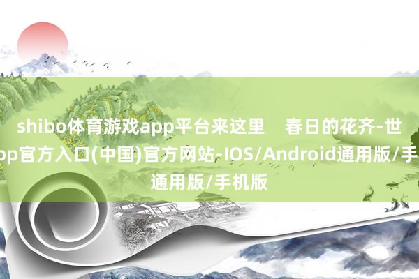 shibo体育游戏app平台来这里 春日的花齐-世博app官方入口(中国)官方网站-IOS/Android通用版/手机版