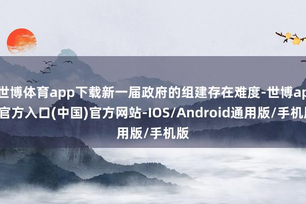 世博体育app下载新一届政府的组建存在难度-世博app官方入口(中国)官方网站-IOS/Android通用版/手机版