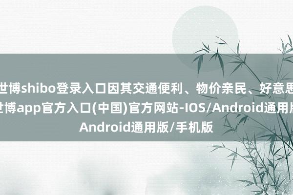 世博shibo登录入口因其交通便利、物价亲民、好意思食密集-世博app官方入口(中国)官方网站-IOS/Android通用版/手机版