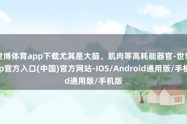 世博体育app下载尤其是大脑、肌肉等高耗能器官-世博app官方入口(中国)官方网站-IOS/Android通用版/手机版