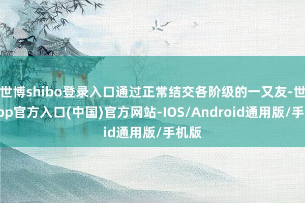世博shibo登录入口通过正常结交各阶级的一又友-世博app官方入口(中国)官方网站-IOS/Android通用版/手机版