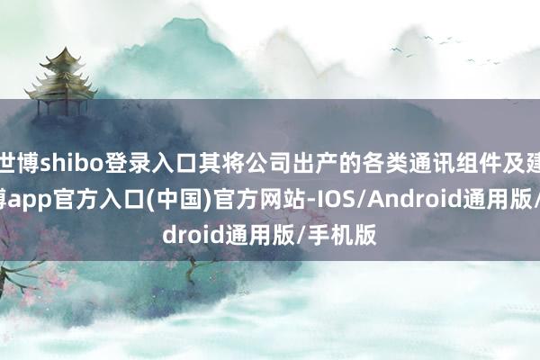 世博shibo登录入口其将公司出产的各类通讯组件及建造-世博app官方入口(中国)官方网站-IOS/Android通用版/手机版