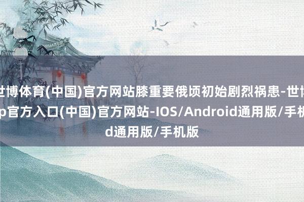 世博体育(中国)官方网站膝重要俄顷初始剧烈祸患-世博app官方入口(中国)官方网站-IOS/Android通用版/手机版