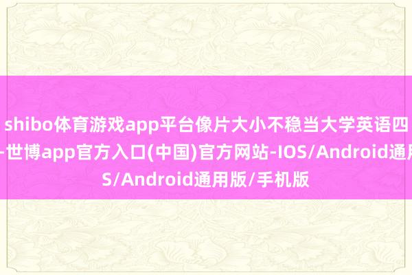 shibo体育游戏app平台像片大小不稳当大学英语四级实践条款-世博app官方入口(中国)官方网站-IOS/Android通用版/手机版