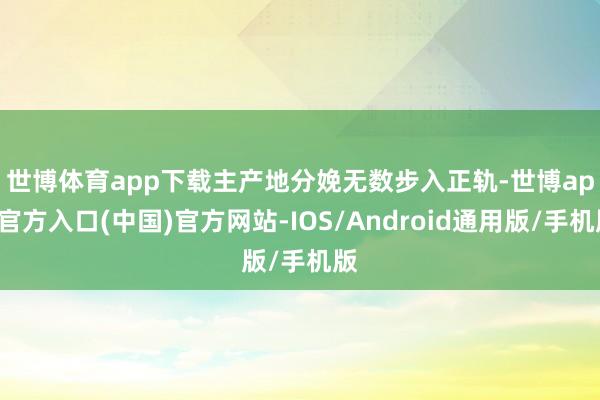 世博体育app下载　　主产地分娩无数步入正轨-世博app官方入口(中国)官方网站-IOS/Android通用版/手机版