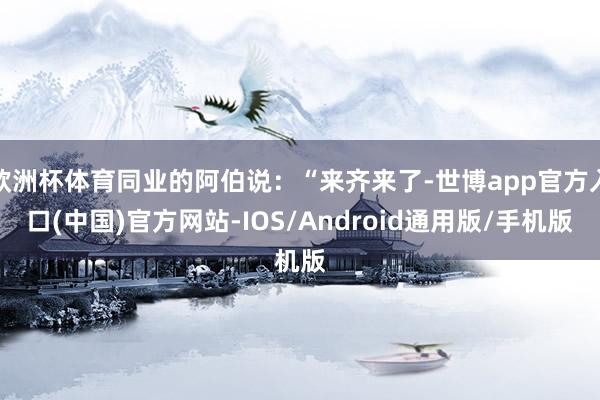 欧洲杯体育同业的阿伯说：“来齐来了-世博app官方入口(中国)官方网站-IOS/Android通用版/手机版