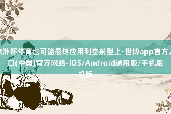 欧洲杯体育也可能最终应用到空射型上-世博app官方入口(中国)官方网站-IOS/Android通用版/手机版