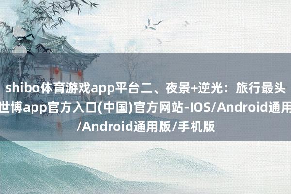 shibo体育游戏app平台二、夜景+逆光：旅行最头疼的场景-世博app官方入口(中国)官方网站-IOS/Android通用版/手机版
