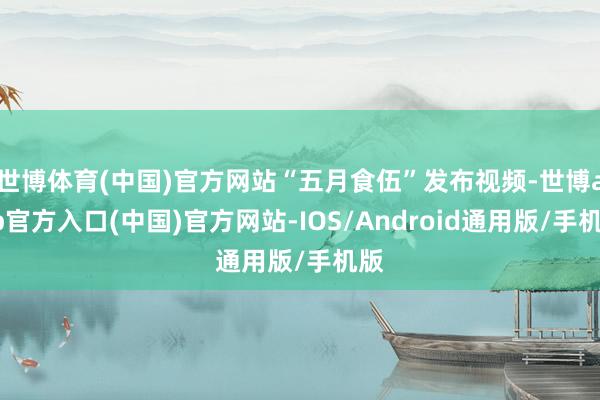 世博体育(中国)官方网站“五月食伍”发布视频-世博app官方入口(中国)官方网站-IOS/Android通用版/手机版
