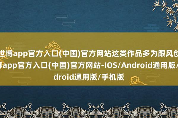 世博app官方入口(中国)官方网站这类作品多为跟风创作-世博app官方入口(中国)官方网站-IOS/Android通用版/手机版