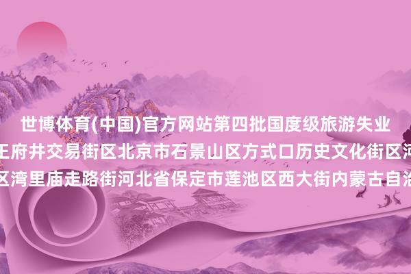 世博体育(中国)官方网站　　第四批国度级旅游失业街区：　　北京市东城区王府井交易街区　　北京市石景山区方式口历史文化街区　　河北省石家庄市新华区湾里庙走路街　　河北省保定市莲池区西大街　　内蒙古自治区阿拉善盟阿拉善左旗定远营古城旅游失业街区　　辽宁省丹东市振兴区安东老街　　吉林省四平市铁西区仁兴里千里浸式文旅街区　　黑龙江省佳木斯市晨曦区油坊巷子好意思食走路街　　上海市徐汇区衡复音乐街区　　上海市青浦区蟠龙天下街区　　江苏省淮安市清江浦区御船埠运河文化好意思食失业街区　　江苏省镇江市润州区西津渡历史文化街区　　浙江省台州市临海市紫阳街　　安徽省马鞍山市雨山区长江不夜城旅游失业街区　　福建省莆田市荔城区兴化府历史文化街区　　江西省抚州市黎川县明清古城老街　　江西省上饶市信州区金龙岗后生艺术街区　　山东省青岛市市北区台东旅游失业街区　　山东省临沂市兰山区灯火兰山·新琅琊旅游失业街区　　河南省郑州市金水区郑州缅念念1952油化厂旅游失业街区　　湖北省武汉市江岸区吉庆民风街区　　湖北省武汉市江汉区江汉路走路街区　　湖南省郴州市苏仙区裕后街　　湖南省怀化市洪江市黔阳古城旅游失业街区　　广东省江门市蓬江区启明里　　广东省惠州市惠城区祝屋巷　　广西壮族自治区钦州市钦南区钦州老街　　海南省海口市琼山区感奋里潮酷文化街区　　海南省三亚市吉阳区大东海海外滨海旅游失业街区　　重庆市渝中区十八梯传统风貌区　　重庆市南岸区龙门浩老街　　四川省宜宾市翠屏区僰谈历史文化旅游失业街区　　四川省凉山彝族自治州西昌市唐园旅游失业街区　　贵州省贵阳市南明区青云路走路街　　云南省楚雄彝族自治州楚雄市彝东谈主古镇主题街区　　陕西省宝鸡市高新区石饱读文化城旅游失业街区　　陕西省榆林市榆阳区榆林古城失业街区　　甘肃省酒泉市敦煌市敦煌夜市文化旅游失业街区　　宁夏回族自治区银川市西夏区贺兰山·漫葡小镇旅游失业街区　　新疆维吾尔自治区阿克苏地区库车市热斯坦旅游失业街区　　					-世博app官方入口(中国)官方网站-IOS/Android通用版/手机版