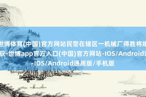 世博体育(中国)官方网站民警在辖区一机械厂得胜将嫌疑东说念左右获-世博app官方入口(中国)官方网站-IOS/Android通用版/手机版
