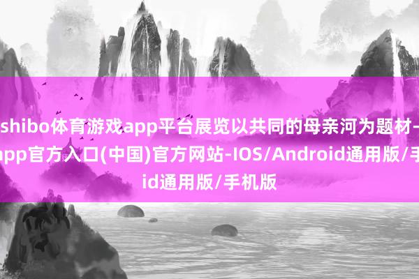 shibo体育游戏app平台展览以共同的母亲河为题材-世博app官方入口(中国)官方网站-IOS/Android通用版/手机版