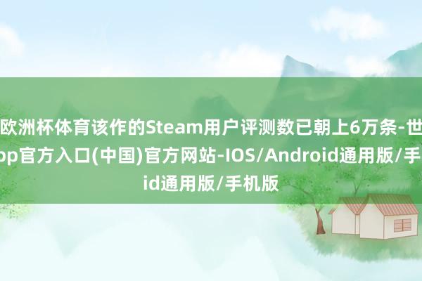 欧洲杯体育该作的Steam用户评测数已朝上6万条-世博app官方入口(中国)官方网站-IOS/Android通用版/手机版