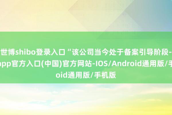 世博shibo登录入口“该公司当今处于备案引导阶段-世博app官方入口(中国)官方网站-IOS/Android通用版/手机版