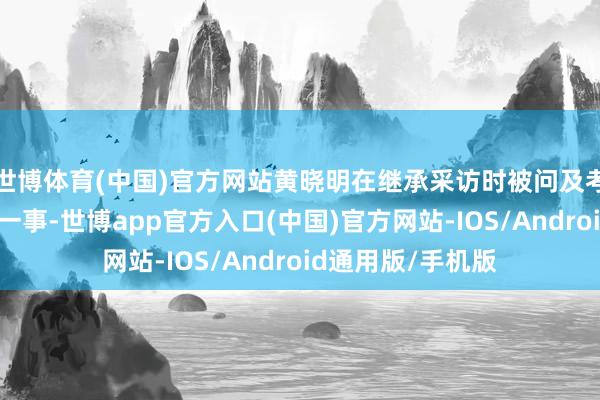 世博体育(中国)官方网站黄晓明在继承采访时被问及考博失利本年再战一事-世博app官方入口(中国)官方网站-IOS/Android通用版/手机版