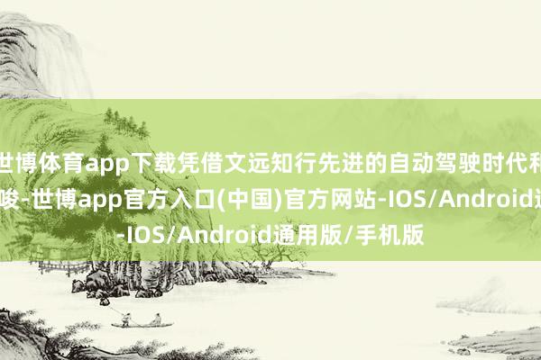 世博体育app下载凭借文远知行先进的自动驾驶时代和丰富的运营教唆-世博app官方入口(中国)官方网站-IOS/Android通用版/手机版