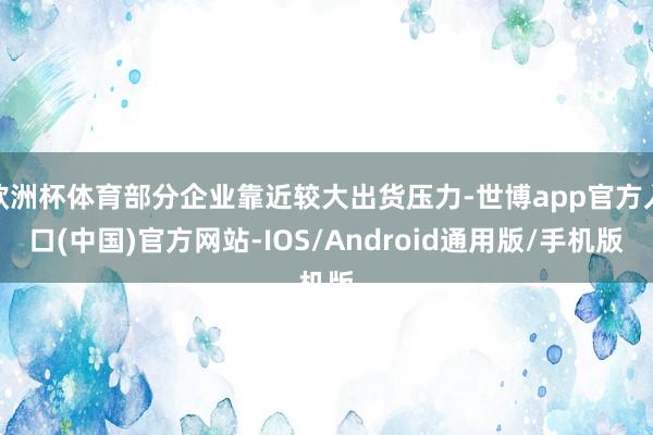 欧洲杯体育部分企业靠近较大出货压力-世博app官方入口(中国)官方网站-IOS/Android通用版/手机版