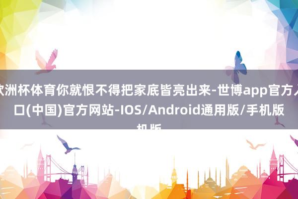 欧洲杯体育你就恨不得把家底皆亮出来-世博app官方入口(中国)官方网站-IOS/Android通用版/手机版