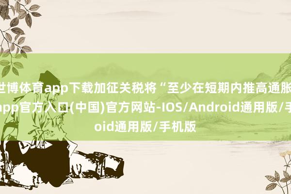世博体育app下载加征关税将“至少在短期内推高通胀-世博app官方入口(中国)官方网站-IOS/Android通用版/手机版