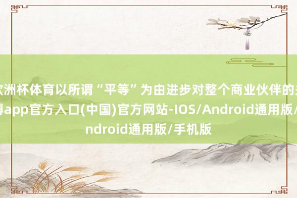 欧洲杯体育以所谓“平等”为由进步对整个商业伙伴的关税-世博app官方入口(中国)官方网站-IOS/Android通用版/手机版