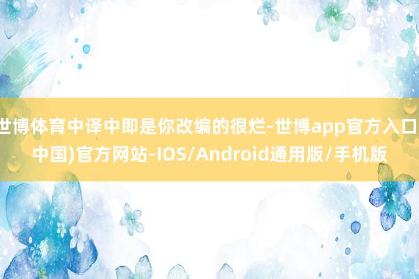 世博体育中译中即是你改编的很烂-世博app官方入口(中国)官方网站-IOS/Android通用版/手机版